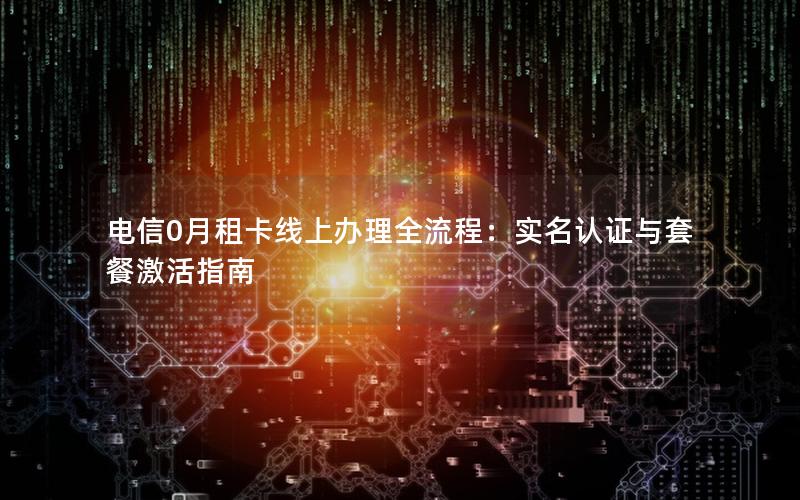 电信0月租卡线上办理全流程：实名认证与套餐激活指南
