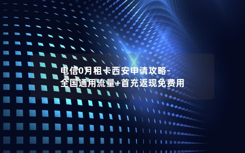 电信0月租卡西安申请攻略-全国通用流量+首充返现免费用