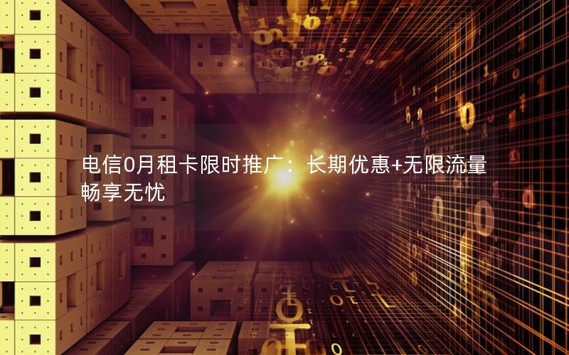 电信0月租卡限时推广：长期优惠+无限流量畅享无忧