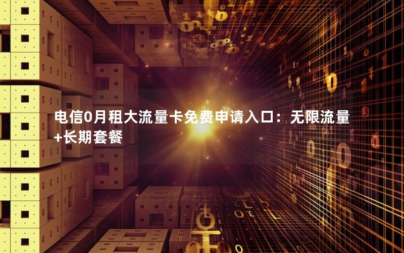 电信0月租大流量卡免费申请入口：无限流量+长期套餐