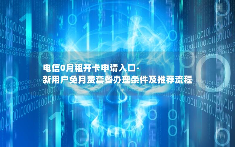 电信0月租开卡申请入口-新用户免月费套餐办理条件及推荐流程