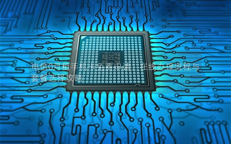 电信0月租手机卡免费申请：在线办理流程与套餐选择攻略