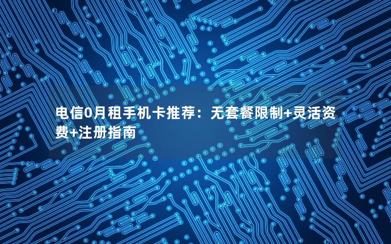 电信0月租手机卡推荐：无套餐限制+灵活资费+注册指南
