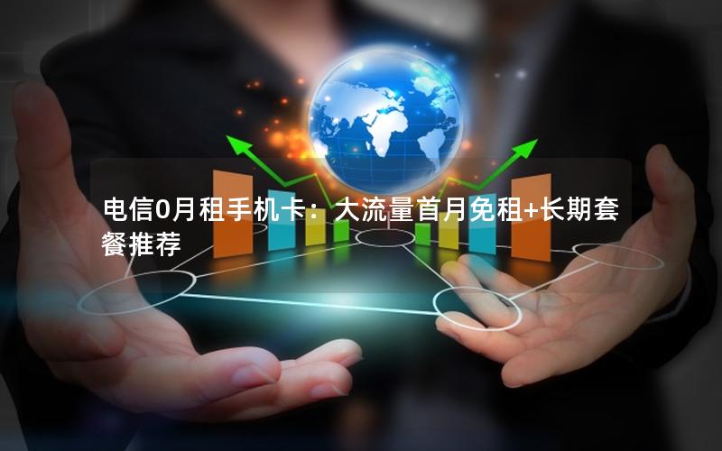 电信0月租手机卡：大流量首月免租+长期套餐推荐