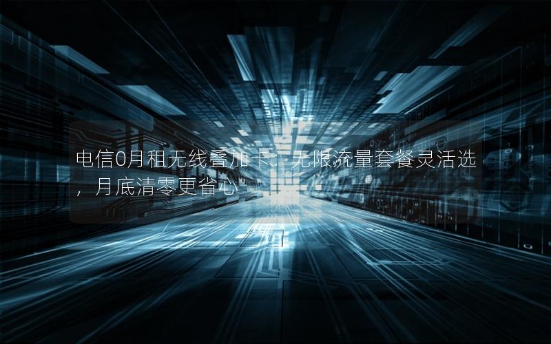 电信0月租无线叠加卡：无限流量套餐灵活选，月底清零更省心