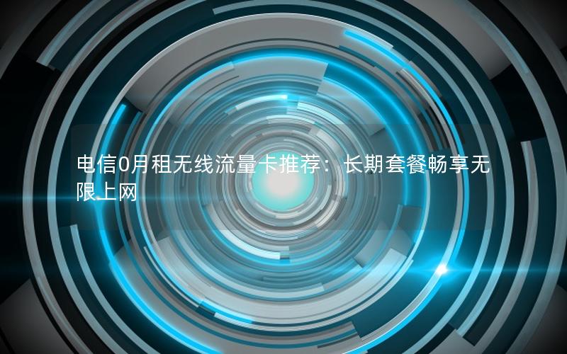 电信0月租无线流量卡推荐：长期套餐畅享无限上网
