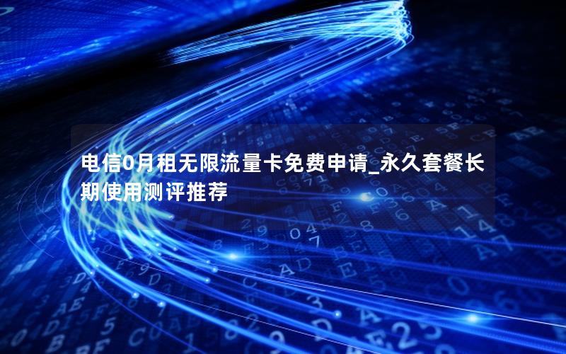 电信0月租无限流量卡免费申请_永久套餐长期使用测评推荐