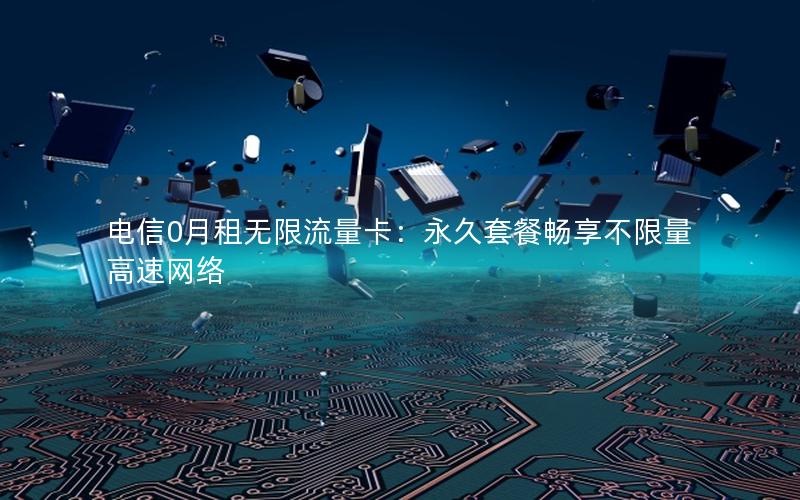 电信0月租无限流量卡：永久套餐畅享不限量高速网络