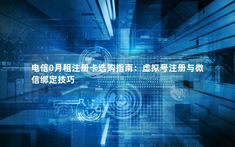 电信0月租注册卡选购指南：虚拟号注册与微信绑定技巧
