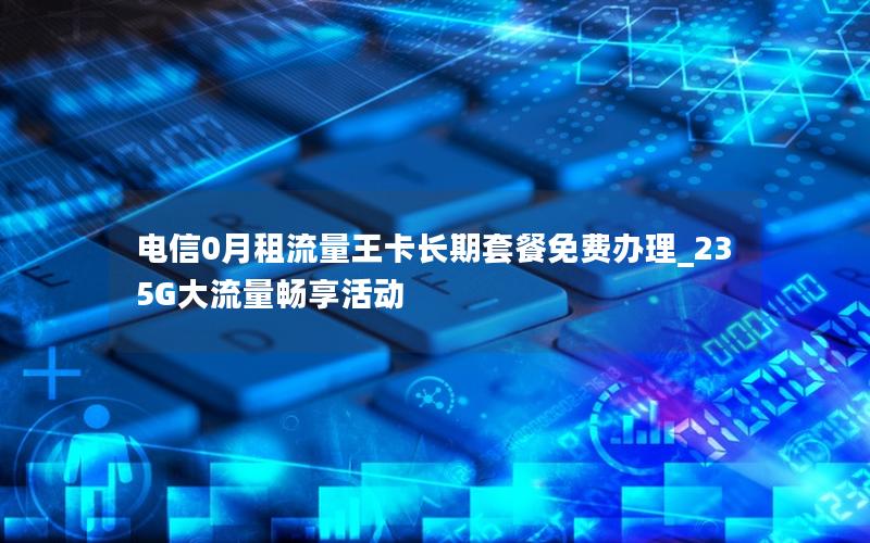 电信0月租流量王卡长期套餐免费办理_235G大流量畅享活动