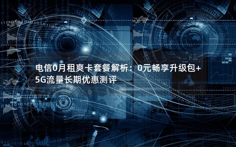 电信0月租爽卡套餐解析：0元畅享升级包+5G流量长期优惠测评