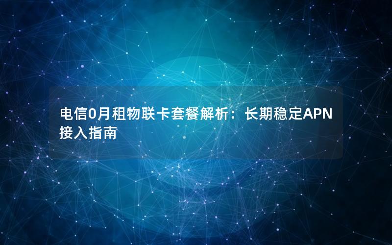 电信0月租物联卡套餐解析：长期稳定APN接入指南