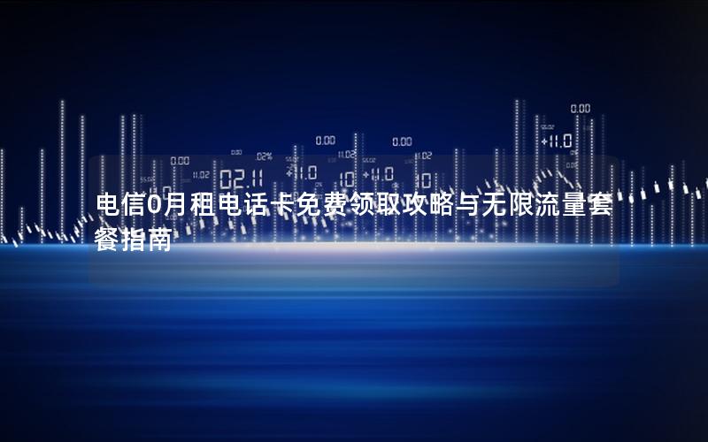 电信0月租电话卡免费领取攻略与无限流量套餐指南