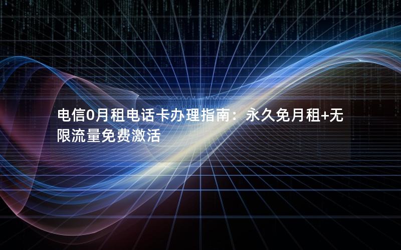 电信0月租电话卡办理指南：永久免月租+无限流量免费激活