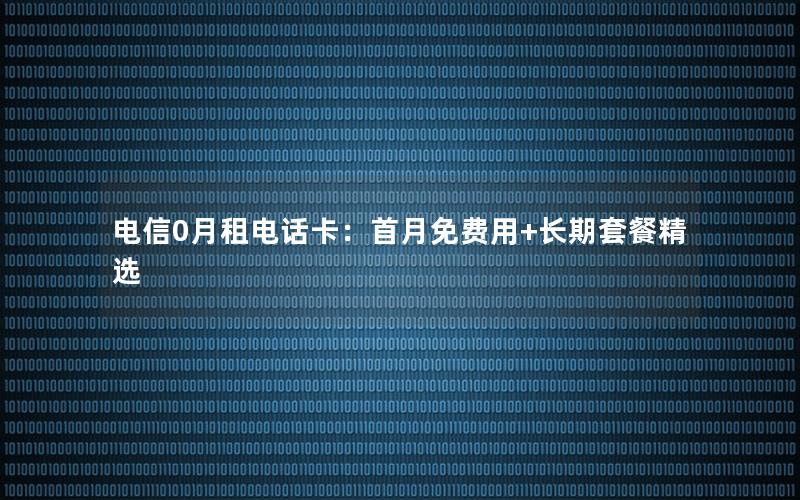 电信0月租电话卡：首月免费用+长期套餐精选
