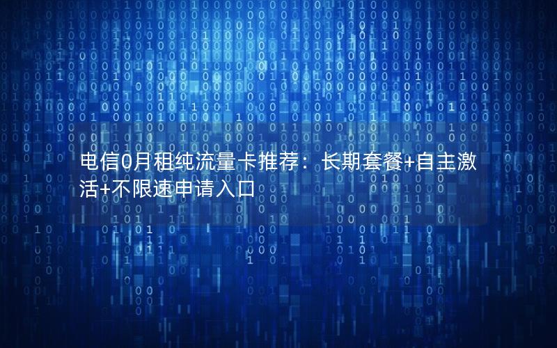 电信0月租纯流量卡推荐：长期套餐+自主激活+不限速申请入口