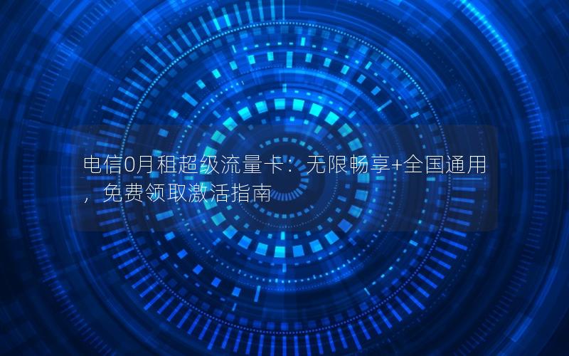电信0月租超级流量卡：无限畅享+全国通用，免费领取激活指南