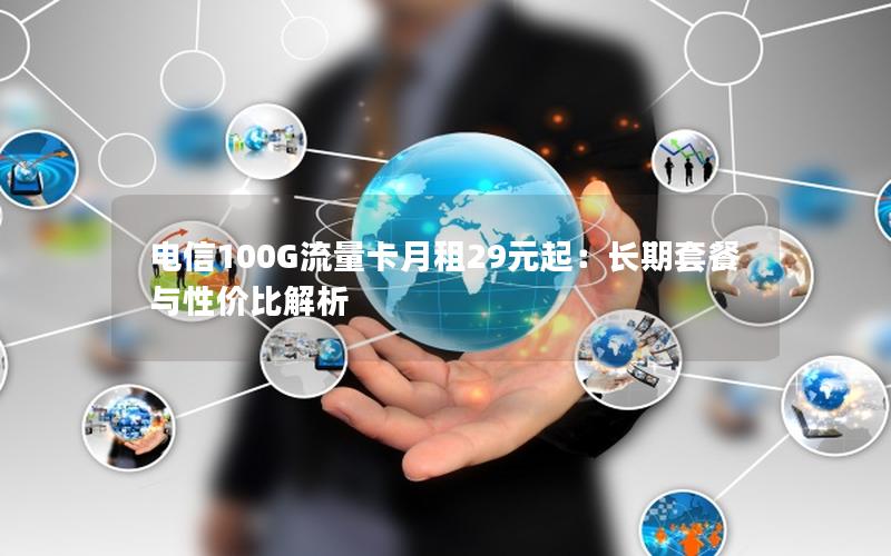 电信100G流量卡月租29元起：长期套餐与性价比解析