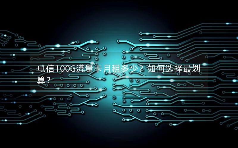 电信100G流量卡月租多少？如何选择最划算？