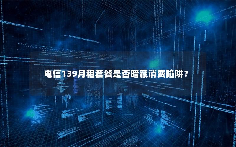 电信139月租套餐是否暗藏消费陷阱？