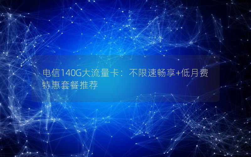 电信140G大流量卡：不限速畅享+低月费特惠套餐推荐