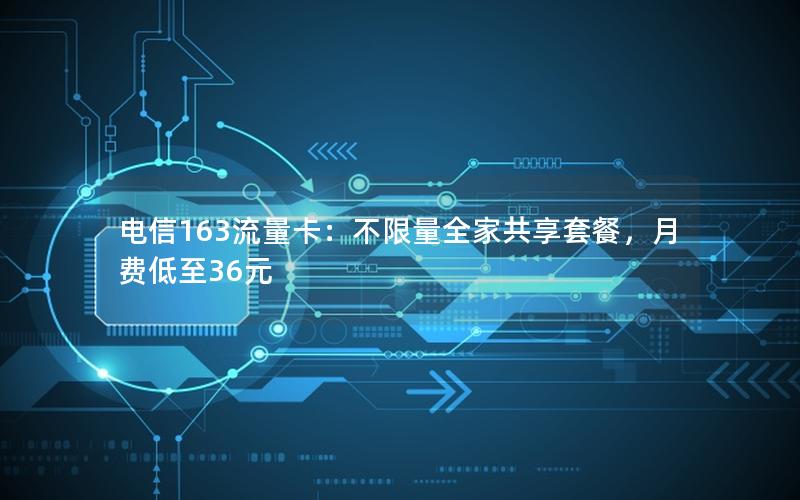 电信163流量卡：不限量全家共享套餐，月费低至36元