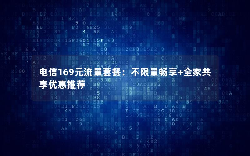 电信169元流量套餐：不限量畅享+全家共享优惠推荐