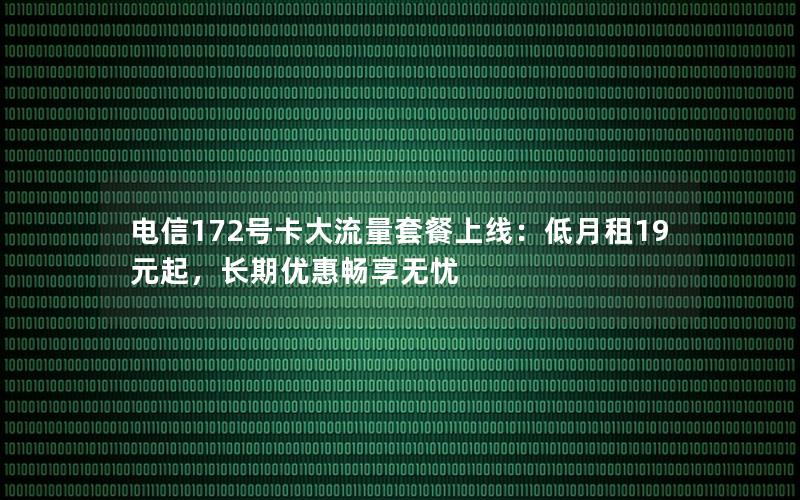 电信172号卡大流量套餐上线：低月租19元起，长期优惠畅享无忧