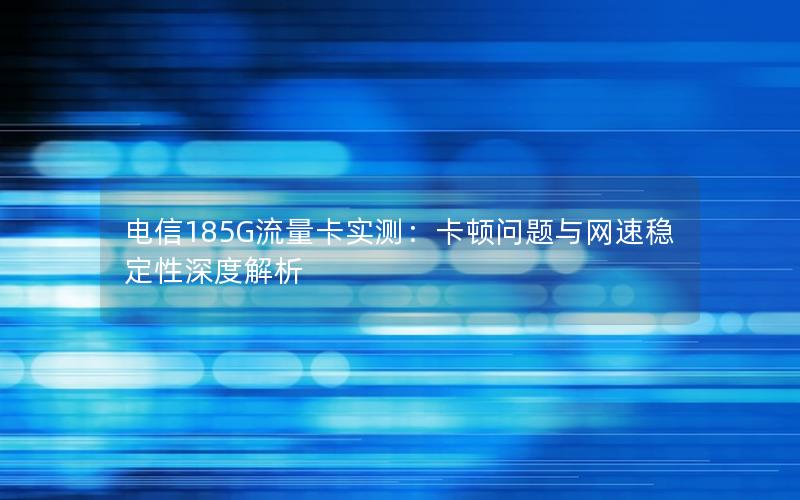 电信185G流量卡实测：卡顿问题与网速稳定性深度解析