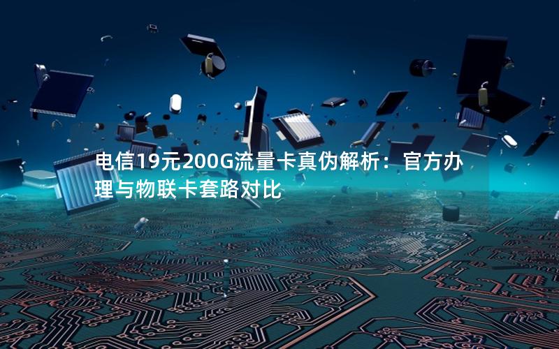 电信19元200G流量卡真伪解析：官方办理与物联卡套路对比