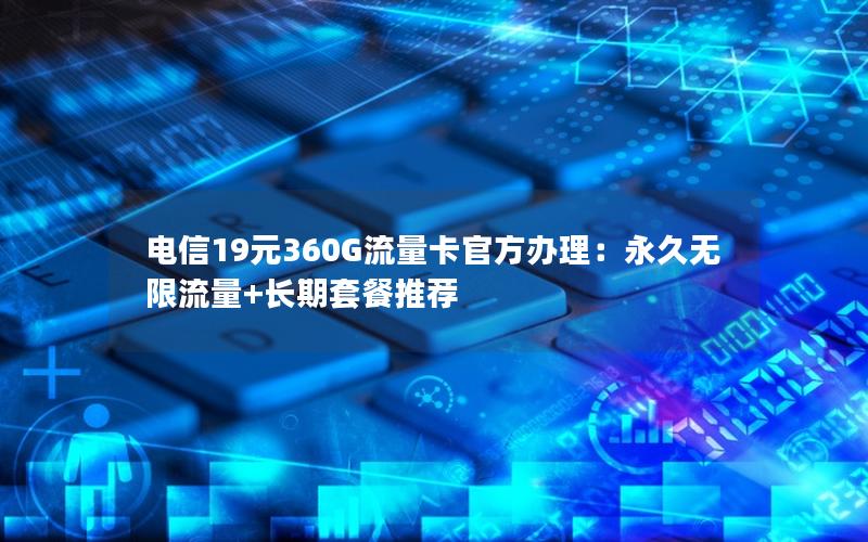 电信19元360G流量卡官方办理：永久无限流量+长期套餐推荐