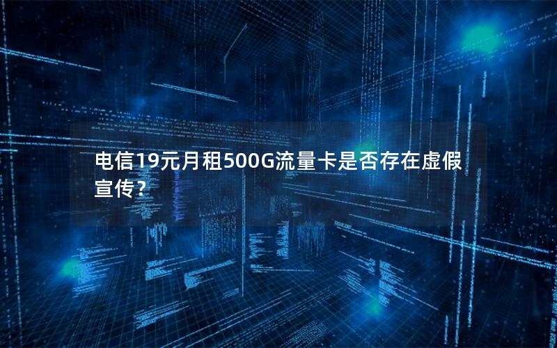 电信19元月租500G流量卡是否存在虚假宣传？