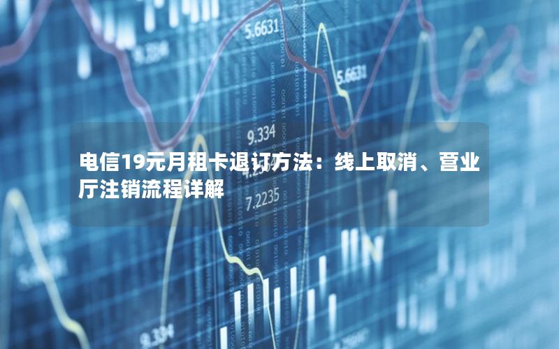 电信19元月租卡退订方法：线上取消、营业厅注销流程详解