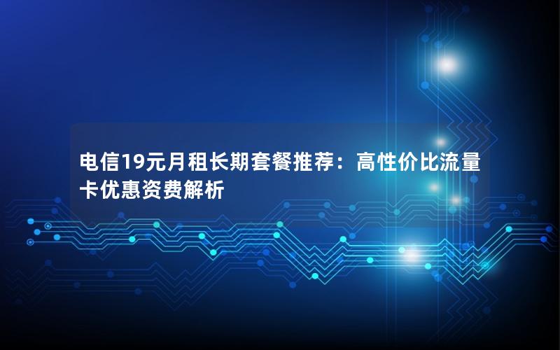 电信19元月租长期套餐推荐：高性价比流量卡优惠资费解析