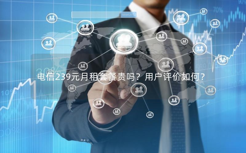电信239元月租套餐贵吗？用户评价如何？