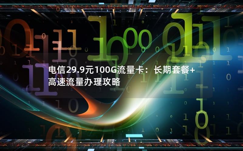 电信29.9元100G流量卡：长期套餐+高速流量办理攻略