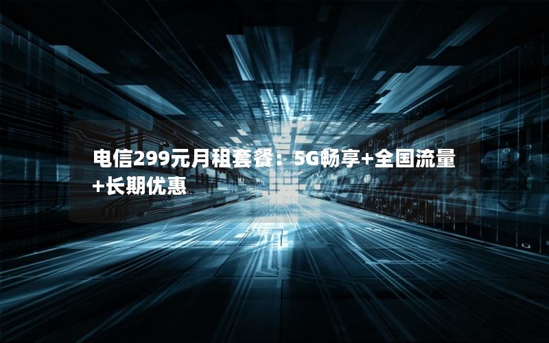 电信299元月租套餐：5G畅享+全国流量+长期优惠