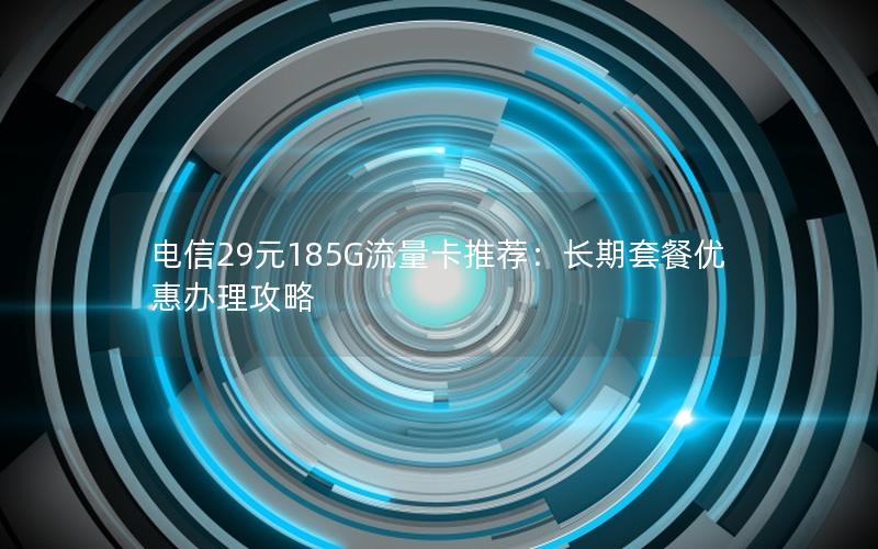电信29元185G流量卡推荐：长期套餐优惠办理攻略