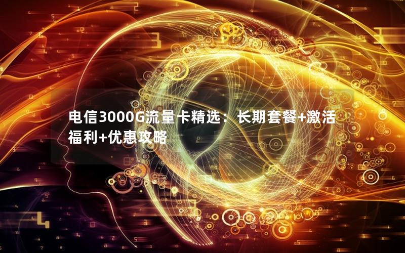 电信3000G流量卡精选：长期套餐+激活福利+优惠攻略