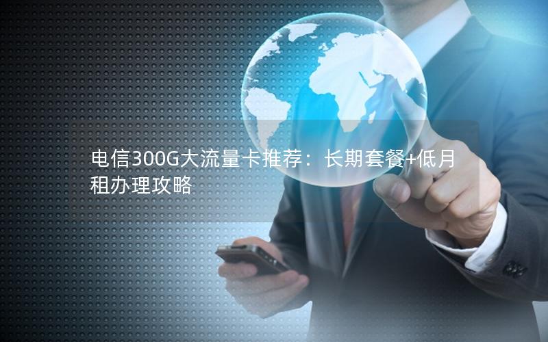 电信300G大流量卡推荐：长期套餐+低月租办理攻略