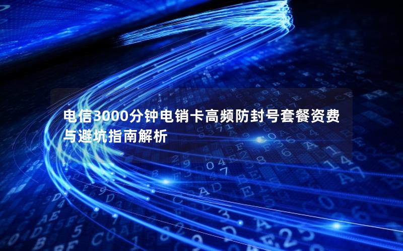 电信3000分钟电销卡高频防封号套餐资费与避坑指南解析