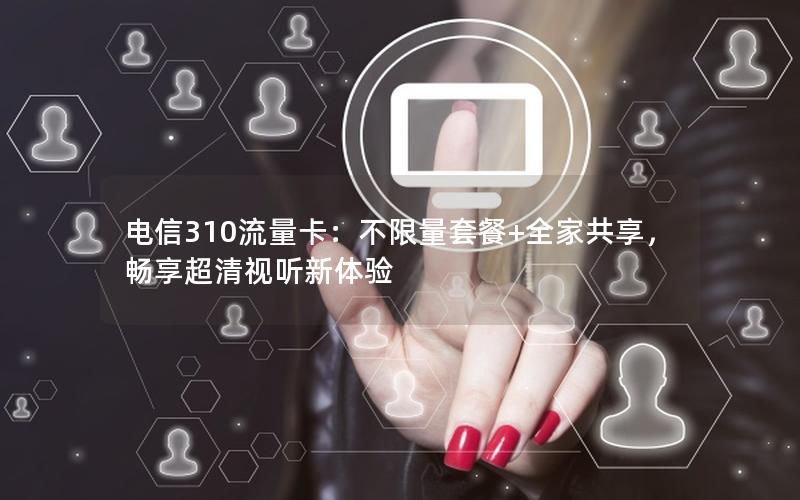 电信310流量卡：不限量套餐+全家共享，畅享超清视听新体验