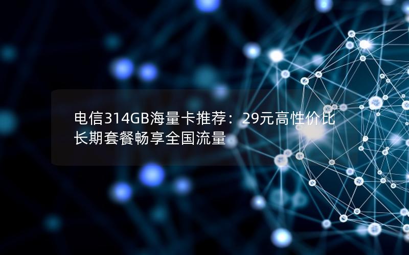 电信314GB海量卡推荐：29元高性价比长期套餐畅享全国流量