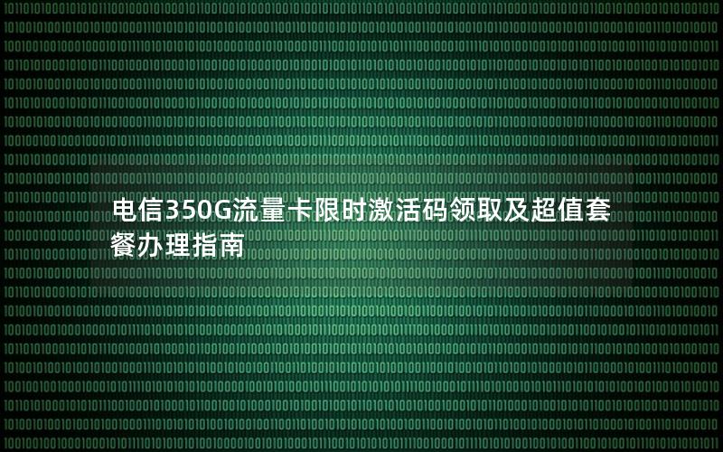 电信350G流量卡限时激活码领取及超值套餐办理指南