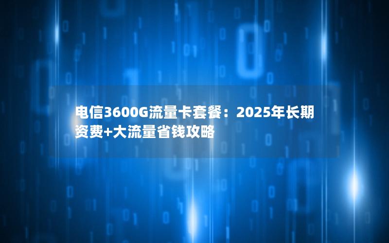 电信3600G流量卡套餐：2025年长期资费+大流量省钱攻略