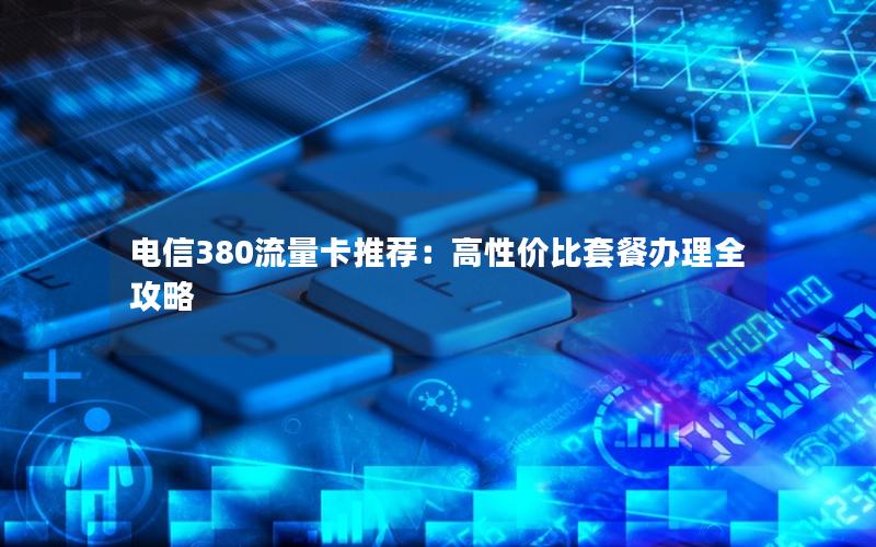 电信380流量卡推荐：高性价比套餐办理全攻略