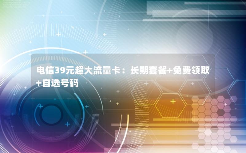 电信39元超大流量卡：长期套餐+免费领取+自选号码