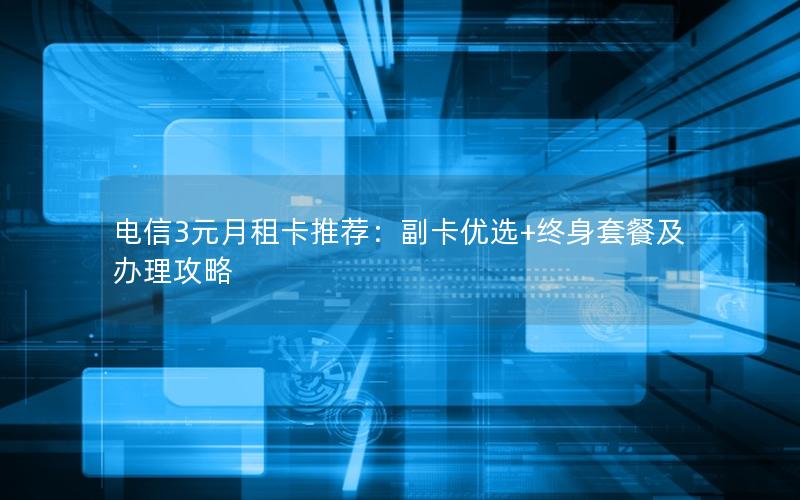 电信3元月租卡推荐：副卡优选+终身套餐及办理攻略