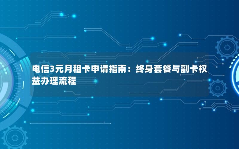 电信3元月租卡申请指南：终身套餐与副卡权益办理流程