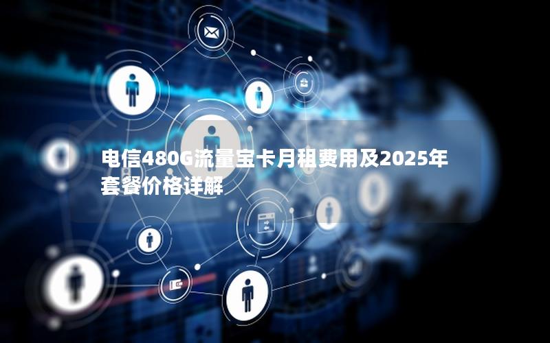 电信480G流量宝卡月租费用及2025年套餐价格详解